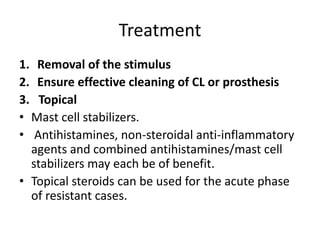 Treatment
1. Removal of the stimulus
2. Ensure effective cleaning of CL or prosthesis
3. Topical
• Mast cell stabilizers.
• Antihistamines, non-steroidal anti-inflammatory
agents and combined antihistamines/mast cell
stabilizers may each be of benefit.
• Topical steroids can be used for the acute phase
of resistant cases.
 