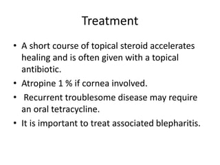 Treatment
• A short course of topical steroid accelerates
healing and is often given with a topical
antibiotic.
• Atropine 1 % if cornea involved.
• Recurrent troublesome disease may require
an oral tetracycline.
• It is important to treat associated blepharitis.
 