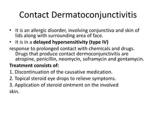 Contact Dermatoconjunctivitis
• It is an allergic disorder, involving conjunctiva and skin of
lids along with surrounding area of face.
• It is in a delayed hypersensitivity (type IV)
response to prolonged contact with chemicals and drugs.
Drugs that produce contact dermoconjunctivitis are
atropine, penicillin, neomycin, soframycin and gentamycin.
Treatment consists of:
1. Discontinuation of the causative medication.
2. Topical steroid eye drops to relieve symptoms.
3. Application of steroid ointment on the involved
skin.
 