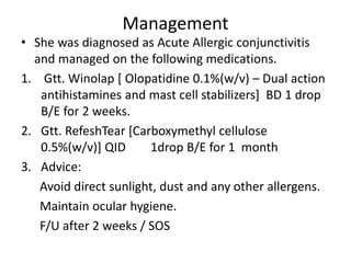 Management
• She was diagnosed as Acute Allergic conjunctivitis
and managed on the following medications.
1. Gtt. Winolap [ Olopatidine 0.1%(w/v) – Dual action
antihistamines and mast cell stabilizers] BD 1 drop
B/E for 2 weeks.
2. Gtt. RefeshTear [Carboxymethyl cellulose
0.5%(w/v)] QID 1drop B/E for 1 month
3. Advice:
Avoid direct sunlight, dust and any other allergens.
Maintain ocular hygiene.
F/U after 2 weeks / SOS
 