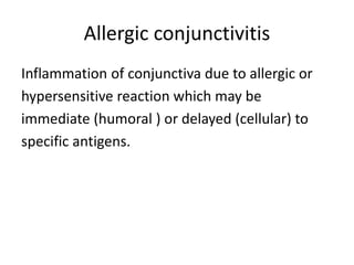 Allergic conjunctivitis
Inflammation of conjunctiva due to allergic or
hypersensitive reaction which may be
immediate (humoral ) or delayed (cellular) to
specific antigens.
 