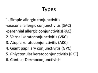 Types
1. Simple allergic conjunctivitis
-seasonal allergic conjunctivitis (SAC)
-perennial allergic conjunctivitis(PAC)
2. Vernal keratoconjunctivitis (VKC)
3. Atopic keratoconjunctivitis (AKC)
4. Giant papillary conjunctivitis (GPC)
5. Phlyctenular keratoconjunctivitis (PKC)
6. Contact Dermoconjunctivitis
 