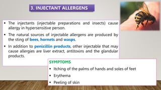  The injectants (injectable preparations and insects) cause
allergy in hypersensitive person.
 The natural sources of injectable allergens are produced by
the sting of bees, hornets and wasps.
 In addition to penicillin products, other injectable that may
cause allergies are liver extract, antitoxins and the glandular
products.
SYMPTOMS
 Itching of the palms of hands and soles of feet
 Erythema
 Peeling of skin
3. INJECTANT ALLERGENS
 