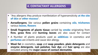  "Any allergens they produce manifestation of hypersensitivity at the site
of skin or other mucous".
 Aeroallergens, like various pollen grains containing oils, trichomes
various leaves, flowers
 Small fragments of plants tissue carried by smoke originating from
fires, grass fires and burning leaves are also cause for contact
 A Number of plants products used as additives in cosmetics and
perfumes are irritants and cause skin allergy.
 Wool fat in cosmetics, soap and soap powders, plain detergents and
enzyme detergents, nail polishes, hair dye and hair spray are also
included among the major cause of contact dermatitis.
4. CONTACTANT ALLERGENS
 