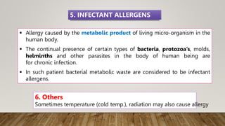  Allergy caused by the metabolic product of living micro-organism in the
human body.
 The continual presence of certain types of bacteria, protozoa's, molds,
helminths and other parasites in the body of human being are
for chronic infection.
 In such patient bacterial metabolic waste are considered to be infectant
allergens.
5. INFECTANT ALLERGENS
6. Others
Sometimes temperature (cold temp.), radiation may also cause allergy
 