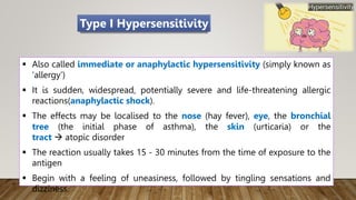  Also called immediate or anaphylactic hypersensitivity (simply known as
‘allergy’)
 It is sudden, widespread, potentially severe and life-threatening allergic
reactions(anaphylactic shock).
 The effects may be localised to the nose (hay fever), eye, the bronchial
tree (the initial phase of asthma), the skin (urticaria) or the
tract  atopic disorder
 The reaction usually takes 15 - 30 minutes from the time of exposure to the
antigen
 Begin with a feeling of uneasiness, followed by tingling sensations and
dizziness.
Type I Hypersensitivity
 