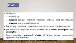  Mediated by
• antibody IgE
• biogenic amines- histamine, adenosine (enhance mast cell mediator
• enzymes- protease, acid hydrolases
 The primary cellular component is the mast cell or basophil and eosinophils
 The reaction is amplified and/or modified by platelets, neutrophils and
eosinophils.
 Some important unwanted effects of drugs include anaphylactic
hypersensitivity responses.
 It has two type of response: local and systemic anaphylaxis
Contd…
 
