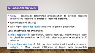  Atopy - genetically determined predisposition to develop localized
anaphylactic reactions to inhaled or ingested allergens.
 Family history  chr. 5q31
 With higher serum IgE levels compared to general population
Local anaphylaxis has two phases:
1. Initial response  Vasodilation, vascular leakage, smooth muscle spasm
or glandular secretions  5-30 min. after exposure  subside in 60
minutes
2. Late-phase reaction  2-8 hrs. later without additional exposure to
antigen  More intense infiltration of tissues with eosinophils,
neutrophils, basophils, monocytes & CD4+ T cells  mucosal epithelial
A. Local Anaphylaxis:
 