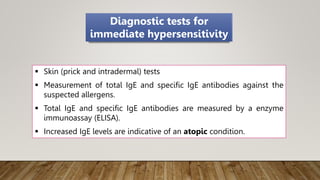  Skin (prick and intradermal) tests
 Measurement of total IgE and specific IgE antibodies against the
suspected allergens.
 Total IgE and specific IgE antibodies are measured by a enzyme
immunoassay (ELISA).
 Increased IgE levels are indicative of an atopic condition.
Diagnostic tests for
immediate hypersensitivity
 