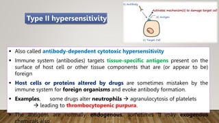  Also called antibody-dependent cytotoxic hypersensitivity
 Immune system (antibodies) targets tissue-specific antigens present on the
surface of host cell or other tissue components that are (or appear to be)
foreign
 Host cells or proteins altered by drugs are sometimes mistaken by the
immune system for foreign organisms and evoke antibody formation.
 Examples, some drugs alter neutrophils  agranulocytosis of platelets
 leading to thrombocytopenic purpura.
 The antigens are normally endogenous, sometimes it may exogenous
Type II hypersensitivity
 