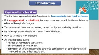  The immune system has vital functions for homeostasis and host defense.
 But exaggerated or misdirect immune response result in tissue injury or
other pathological changes
 This unwanted immune responses, termed as hypersensitivity reactions.
 Require a pre-sensitized (immune) state of the host.
 May be immediate or delayed
 All this happens due to
– release of vasoactive substances
– phagocytosis or lysis of cell
– activation of inflammatory and cytolytic component of complement cell
– cytokines and other mediators
Hypersensitivity Reactions
Introduction
 