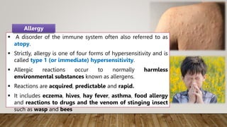  A disorder of the immune system often also referred to as
atopy.
 Strictly, allergy is one of four forms of hypersensitivity and is
called type 1 (or immediate) hypersensitivity.
 Allergic reactions occur to normally harmless
environmental substances known as allergens.
 Reactions are acquired, predictable and rapid.
 It includes eczema, hives, hay fever, asthma, food allergy
and reactions to drugs and the venom of stinging insect
such as wasp and bees
Allergy
 