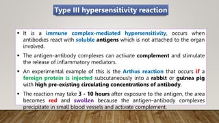  It is a immune complex-mediated hypersensitivity, occurs when
antibodies react with soluble antigens which is not attached to the organ
involved.
 The antigen-antibody complexes can activate complement and stimulate
the release of inflammatory mediators.
 An experimental example of this is the Arthus reaction that occurs if a
foreign protein is injected subcutaneously into a rabbit or guinea pig
with high pre-existing circulating concentrations of antibody.
 The reaction may take 3 - 10 hours after exposure to the antigen, the area
becomes red and swollen because the antigen–antibody complexes
precipitate in small blood vessels and activate complement.
Type III hypersensitivity reaction
 