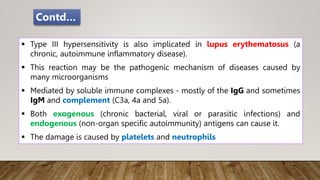  Type III hypersensitivity is also implicated in lupus erythematosus (a
chronic, autoimmune inflammatory disease).
 This reaction may be the pathogenic mechanism of diseases caused by
many microorganisms
 Mediated by soluble immune complexes - mostly of the IgG and sometimes
IgM and complement (C3a, 4a and 5a).
 Both exogenous (chronic bacterial, viral or parasitic infections) and
endogenous (non-organ specific autoimmunity) antigens can cause it.
 The damage is caused by platelets and neutrophils
Contd…
 