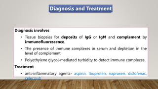 Diagnosis involves
• Tissue biopsies for deposits of IgG or IgM and complement by
immunofluorescence.
• The presence of immune complexes in serum and depletion in the
level of complement
• Polyethylene glycol-mediated turbidity to detect immune complexes.
Treatment
• anti-inflammatory agents- aspirin, Ibuprofen, naproxen, diclofenac,
celecoxib
Diagnosis and Treatment
 