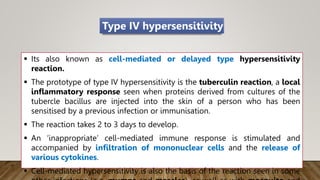  Its also known as cell-mediated or delayed type hypersensitivity
reaction.
 The prototype of type IV hypersensitivity is the tuberculin reaction, a local
inflammatory response seen when proteins derived from cultures of the
tubercle bacillus are injected into the skin of a person who has been
sensitised by a previous infection or immunisation.
 The reaction takes 2 to 3 days to develop.
 An ‘inappropriate’ cell-mediated immune response is stimulated and
accompanied by infiltration of mononuclear cells and the release of
various cytokines.
 Cell-mediated hypersensitivity is also the basis of the reaction seen in some
Type IV hypersensitivity
 