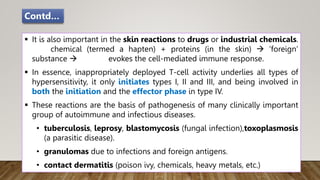  It is also important in the skin reactions to drugs or industrial chemicals.
chemical (termed a hapten) + proteins (in the skin)  ‘foreign’
substance  evokes the cell-mediated immune response.
 In essence, inappropriately deployed T-cell activity underlies all types of
hypersensitivity, it only initiates types I, II and III, and being involved in
both the initiation and the effector phase in type IV.
 These reactions are the basis of pathogenesis of many clinically important
group of autoimmune and infectious diseases.
• tuberculosis, leprosy, blastomycosis (fungal infection),toxoplasmosis
(a parasitic disease).
• granulomas due to infections and foreign antigens.
• contact dermatitis (poison ivy, chemicals, heavy metals, etc.)
Contd…
 