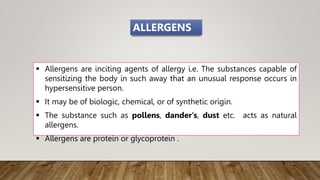  Allergens are inciting agents of allergy i.e. The substances capable of
sensitizing the body in such away that an unusual response occurs in
hypersensitive person.
 It may be of biologic, chemical, or of synthetic origin.
 The substance such as pollens, dander's, dust etc. acts as natural
allergens.
 Allergens are protein or glycoprotein .
ALLERGENS
 