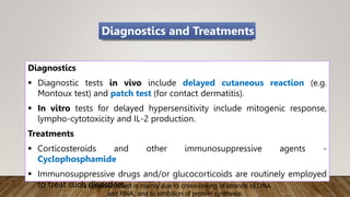 Diagnostics
 Diagnostic tests in vivo include delayed cutaneous reaction (e.g.
Montoux test) and patch test (for contact dermatitis).
 In vitro tests for delayed hypersensitivity include mitogenic response,
lympho-cytotoxicity and IL-2 production.
Treatments
 Corticosteroids and other immunosuppressive agents -
Cyclophosphamide
 Immunosuppressive drugs and/or glucocorticoids are routinely employed
to treat such disorders.
Diagnostics and Treatments
Its cytotoxic effect is mainly due to cross-linking of strands of DNA
and RNA, and to inhibition of protein synthesis.
 