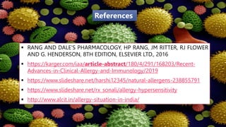  RANG AND DALE'S PHARMACOLOGY, HP RANG, JM RITTER, RJ FLOWER
AND G. HENDERSON, 8TH EDITION, ELSEVIER LTD., 2016
 https://karger.com/iaa/article-abstract/180/4/291/168203/Recent-
Advances-in-Clinical-Allergy-and-Immunology/2019
 https://www.slideshare.net/harshi12345/natural-allergens-238855791
 https://www.slideshare.net/rx_sonali/allergy-hypersensitivity
 http://www.alcit.in/allergy-situation-in-india/
References
 