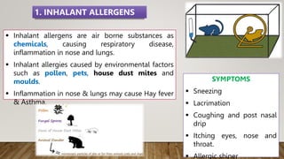  Inhalant allergens are air borne substances as
chemicals, causing respiratory disease,
inflammation in nose and lungs.
 Inhalant allergies caused by environmental factors
such as pollen, pets, house dust mites and
moulds.
 Inflammation in nose & lungs may cause Hay fever
& Asthma.
SYMPTOMS
 Sneezing
 Lacrimation
 Coughing and post nasal
drip
 Itching eyes, nose and
throat.
 Allergic shiner
1. INHALANT ALLERGENS
 