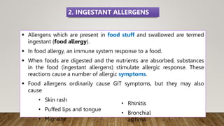  Allergens which are present in food stuff and swallowed are termed
ingestant (food allergy).
 In food allergy, an immune system response to a food.
 When foods are digested and the nutrients are absorbed, substances
in the food (ingestant allergens) stimulate allergic response. These
reactions cause a number of allergic symptoms.
 Food allergens ordinarily cause GIT symptoms, but they may also
cause
• Skin rash
• Puffed lips and tongue
• Migraine
2. INGESTANT ALLERGENS
• Rhinitis
• Bronchial
asthma
 
