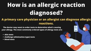 How is an allergic reaction
diagnosed?
A primary care physician or an allergist can diagnose allergic
reactions.
skin tests
challenge (elimination-type) tests
blood tests
The doctor may want to order tests to determine what’s causing
your allergy. The most commonly ordered types of allergy tests are:


 