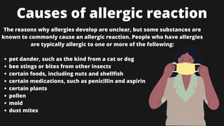 Causes of allergic reaction
pet dander, such as the kind from a cat or dog
bee stings or bites from other insects
certain foods, including nuts and shellfish
certain medications, such as penicillin and aspirin
certain plants
pollen
mold
dust mites
The reasons why allergies develop are unclear, but some substances are
known to commonly cause an allergic reaction. People who have allergies
are typically allergic to one or more of the following:


 