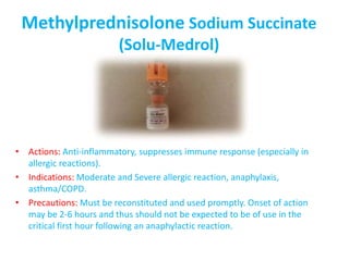 Methylprednisolone Sodium Succinate
(Solu-Medrol)
• Actions: Anti-inflammatory, suppresses immune response (especially in
allergic reactions).
• Indications: Moderate and Severe allergic reaction, anaphylaxis,
asthma/COPD.
• Precautions: Must be reconstituted and used promptly. Onset of action
may be 2-6 hours and thus should not be expected to be of use in the
critical first hour following an anaphylactic reaction.
 