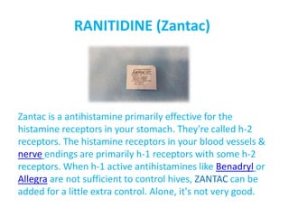 RANITIDINE (Zantac)
Zantac is a antihistamine primarily effective for the
histamine receptors in your stomach. They're called h-2
receptors. The histamine receptors in your blood vessels &
nerve endings are primarily h-1 receptors with some h-2
receptors. When h-1 active antihistamines like Benadryl or
Allegra are not sufficient to control hives, ZANTAC can be
added for a little extra control. Alone, it's not very good.
 