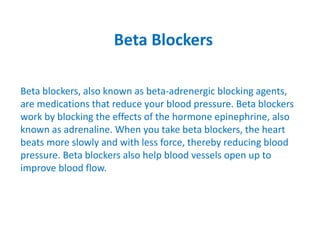 Beta Blockers
Beta blockers, also known as beta-adrenergic blocking agents,
are medications that reduce your blood pressure. Beta blockers
work by blocking the effects of the hormone epinephrine, also
known as adrenaline. When you take beta blockers, the heart
beats more slowly and with less force, thereby reducing blood
pressure. Beta blockers also help blood vessels open up to
improve blood flow.
 
