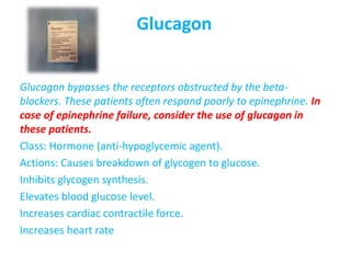 Glucagon
Glucagon bypasses the receptors obstructed by the beta-
blockers. These patients often respond poorly to epinephrine. In
case of epinephrine failure, consider the use of glucagon in
these patients.
Class: Hormone (anti-hypoglycemic agent).
Actions: Causes breakdown of glycogen to glucose.
Inhibits glycogen synthesis.
Elevates blood glucose level.
Increases cardiac contractile force.
Increases heart rate
 