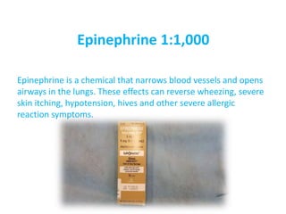 Epinephrine 1:1,000
Epinephrine is a chemical that narrows blood vessels and opens
airways in the lungs. These effects can reverse wheezing, severe
skin itching, hypotension, hives and other severe allergic
reaction symptoms.
 