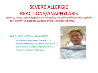 SEVERE ALLERGIC
REACTIONS/ANAPHYLAXIS
(edema, hives, severe dyspnea and wheezing, unstable vital signs with systolic
BP < 90mm Hg, possible cyanosis and/or laryngeal edema).
BASIC LEVEL: EMT and PARAMEDIC
Initial Patient Assessment Protocol 2.1.1.
Airway Assessment/Management Protocol 2.1.2.
Attach cardiac monitor and pulse oximeter.
Transport to designated hospital.
 