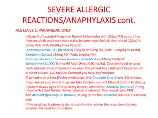 SEVERE ALLERGIC
REACTIONS/ANAPHYLAXIS cont.
ALS LEVEL 1: PARAMEDIC ONLY
Initiate IV of Lactated Ringers or Normal Saline bolus with 250cc PRN up to 1 liter
(reassess vitals and respiratory status between each bolus), then rate of 125cc/hr.
(Bolus Peds with 20ml/kg then 40cc/hr).
Diphenhydramine HCL (Benadryl) 25mg IV or 50mg IM (Peds; 1-2mg/kg IV or IM).
Ranitidine (Zantac) 150mg PO (Peds; 2mg/kg PO).
Methylprednisolone Sodium Succinate (Solu-Medrol) 125mg IV/IO/IM.
Epinephrine (1:1000) 0.4mg IM Adult (Peds; 0.01mg/kg). Caution should be used
with administration of Epinephrine when the patient has a history of hypertension
or heart disease. Call Medical Control if you have any concerns.
IF patient is on a Beta Blocker medication, give Glucagon 2mg IV over 2-5 minutes.
If you are not sure which drugs are Beta Blockers, contact Medical Control to discuss.
If patient shows signs of respiratory distress, administer; Albuterol (Ventolin) 2.5mg
mixed with 2.5ml Normal Saline nebulizer treatment. May repeat twice PRN.
Add Atrovent (Ipratropium Bromide) 0.5mg to the first Albuterol nebulizer treatment
only.
If the nebulized treatments do not significantly resolve the respiratory distress,
consider the need for intubation.
 