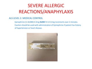 SEVERE ALLERGIC
REACTIONS/ANAPHYLAXIS
ALS LEVEL 2: MEDICAL CONTROL
Epinephrine (1:10,000) 0.3mg SLOW IV in 0.1mg increments over 2 minutes.
Caution should be used with administration of Epinephrine if patient has history
of hypertension or heart disease.
 