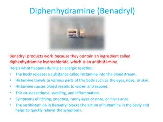 Diphenhydramine (Benadryl)
Benadryl products work because they contain an ingredient called
diphenhydramine hydrochloride, which is an antihistamine.
Here’s what happens during an allergic reaction:
• The body releases a substance called histamine into the bloodstream.
• Histamine travels to various parts of the body such as the eyes, nose, or skin.
• Histamine causes blood vessels to widen and expand.
• This causes redness, swelling, and inflammation.
• Symptoms of itching, sneezing, runny eyes or nose, or hives arise.
• The antihistamine in Benadryl blocks the action of histamine in the body and
helps to quickly relieve the symptoms.
 