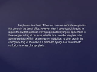 Anaphylaxis is not one of the most common medical emergencies
that occurs in the dental office. However, when it does occur, it is going to
require the swiftest response. Having a preloaded syringe of epinephrine in
the emergency drug kit can save valuable time. No other drug has to be
administered as swiftly in an emergency. In addition, no other drug in the
emergency drug kit should be in a preloaded syringe as it could lead to
confusion in a case of anaphylaxis.
 