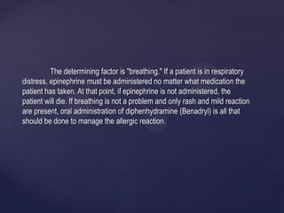 The determining factor is "breathing." If a patient is in respiratory
distress, epinephrine must be administered no matter what medication the
patient has taken. At that point, if epinephrine is not administered, the
patient will die. If breathing is not a problem and only rash and mild reaction
are present, oral administration of diphenhydramine (Benadryl) is all that
should be done to manage the allergic reaction.
 