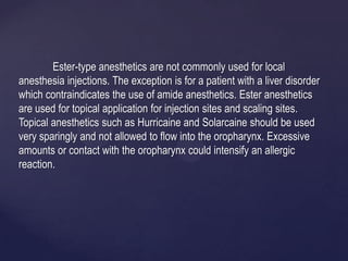 Ester-type anesthetics are not commonly used for local
anesthesia injections. The exception is for a patient with a liver disorder
which contraindicates the use of amide anesthetics. Ester anesthetics
are used for topical application for injection sites and scaling sites.
Topical anesthetics such as Hurricaine and Solarcaine should be used
very sparingly and not allowed to flow into the oropharynx. Excessive
amounts or contact with the oropharynx could intensify an allergic
reaction.
 