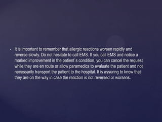 • It is important to remember that allergic reactions worsen rapidly and
reverse slowly. Do not hesitate to call EMS. If you call EMS and notice a
marked improvement in the patient`s condition, you can cancel the request
while they are en route or allow paramedics to evaluate the patient and not
necessarily transport the patient to the hospital. It is assuring to know that
they are on the way in case the reaction is not reversed or worsens.
 