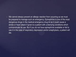 • We cannot always prevent an allergic reaction from occurring so we must
be prepared to manage such an emergency. Epinephrine is one of the most
dangerous drugs in the medical emergency drug kit as it could cause a
stroke or heart attack if given to a patient with underlying conditions which
contraindicate its use. But if you do not have epinephrine available or fail to
use it in the case of respiratory depression and/or anaphylaxis, a patient will
die.
 