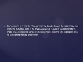 • Take a minute to check the office emergency drug kit. Locate the epinephrine and
check the expiration date. If the drug has expired, request a replacement for it.
These few actions could save a life since someone took the time to prepare for a
life-threatening medical emergency.
 
