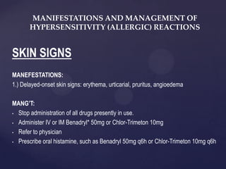 SKIN SIGNS
MANEFESTATIONS:
1.) Delayed-onset skin signs: erythema, urticarial, pruritus, angioedema
MANG’T:
• Stop administration of all drugs presently in use.
• Administer IV or IM Benadryl* 50mg or Chlor-Trimeton 10mg
• Refer to physician
• Prescribe oral histamine, such as Benadryl 50mg q6h or Chlor-Trimeton 10mg q6h
MANIFESTATIONS AND MANAGEMENT OF
HYPERSENSITIVITY (ALLERGIC) REACTIONS
 