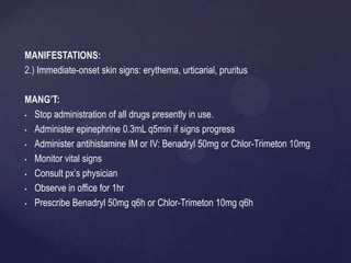 MANIFESTATIONS:
2.) Immediate-onset skin signs: erythema, urticarial, pruritus
MANG’T:
• Stop administration of all drugs presently in use.
• Administer epinephrine 0.3mL q5min if signs progress
• Administer antihistamine IM or IV: Benadryl 50mg or Chlor-Trimeton 10mg
• Monitor vital signs
• Consult px’s physician
• Observe in office for 1hr
• Prescribe Benadryl 50mg q6h or Chlor-Trimeton 10mg q6h
 
