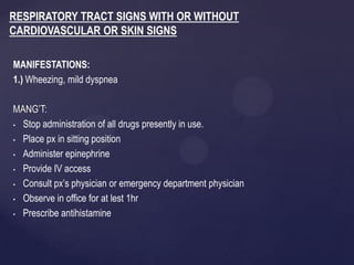 MANIFESTATIONS:
1.) Wheezing, mild dyspnea
MANG’T:
• Stop administration of all drugs presently in use.
• Place px in sitting position
• Administer epinephrine
• Provide IV access
• Consult px’s physician or emergency department physician
• Observe in office for at lest 1hr
• Prescribe antihistamine
RESPIRATORY TRACT SIGNS WITH OR WITHOUT
CARDIOVASCULAR OR SKIN SIGNS
 