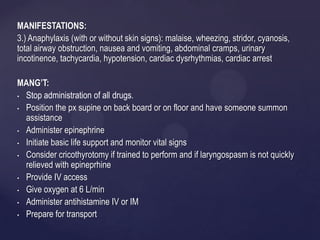MANIFESTATIONS:
3.) Anaphylaxis (with or without skin signs): malaise, wheezing, stridor, cyanosis,
total airway obstruction, nausea and vomiting, abdominal cramps, urinary
incotinence, tachycardia, hypotension, cardiac dysrhythmias, cardiac arrest
MANG’T:
• Stop administration of all drugs.
• Position the px supine on back board or on floor and have someone summon
assistance
• Administer epinephrine
• Initiate basic life support and monitor vital signs
• Consider cricothyrotomy if trained to perform and if laryngospasm is not quickly
relieved with epineprhine
• Provide IV access
• Give oxygen at 6 L/min
• Administer antihistamine IV or IM
• Prepare for transport
 
