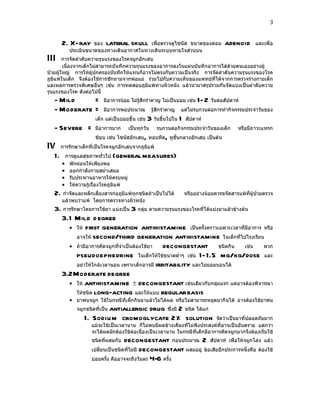 3



      2. X-ray      ของ    lateral skullเพื่อตรวจดูไซนัส ขนาดของต่อม                  adenoid       และเพื่อ
          ประเมินขนาดของทางเดินอากาศในทางเดินระบบหายใจส่วนบน
III     การจัดลำาดับความรุนแรงของโรคจมูกอักเสบ
        เนื่องจากเด็กไม่สามารถบันทึกความรุนแรงของอาการลงในแผ่นบันทึกอาการได้ด้วยตนเองอย่างผู้
ป่วยผู้ใหญ่ การให้ผู้ปกครองบันทึกให้แทนก็อาจไม่ตรงกับความเป็นจริง การจัดลำาดับความรุนแรงของโรค
ภูมิแพ้ในเด็ก จึงต้องใช้การซักถามจากพ่อแม่ ร่วมไปกับความเห็นของแพทย์ที่ได้จากการตรวจร่างกายเด็ก
และผลการตรวจพิเศษอื่นๆ เช่น การทดสอบภูมิแพ้ทางผิวหนัง แล้วนำามาสรุปรวมกันจัดแบ่งเป็นลำาดับความ
รุนแรงของโรค ดังต่อไปนี้
   - Mild     =           มีอาการน้อย ไม่รู้สึกรำาคาญ ไม่เป็นบ่อย เช่น   1- 2 วันต่อสัปดาห์
   - Moderate =           มีอาการพอประมาณ           รู้สึกรำาคาญ   แต่ไม่รบกวนต่อการทำากิจกรรมประจำาวันของ
                      เด็ก แต่เป็นบ่อยขึ้น เช่น   3 วันขึ้นไปใน 1   สัปดาห์
   - Severe =         มีอาการมาก       เป็นทุกวัน     รบกวนต่อกิจกรรมประจำาวันของเด็ก       หรือมีภาวะแทรก
                      ซ้อน เช่น ไซนัสอักเสบ หอบหืด หูชั้นกลางอักเสบ เป็นต้น
                                              ,            ,
IV การรักษาเด็กที่เป็นโรคจมูกอักเสบจากภูมิแพ้
  1. การดูแลสุขภาพทั่วไป (general measures)
      •   พักผ่อนให้เพียงพอ
      •   ออกกำาลังกายสมำ่าเสมอ
      •   รับประทานอาหารให้ครบหมู่
      •   ให้ความรู้เรื่องโรคภูมิแพ้
   2. กำาจัดและหลีกเลี่ยงสารก่อภูมิแพ้ทุกชนิดถ้าเป็นไปได้           หรืออย่างน้อยควรขจัดสารแพ้ที่ผู้ป่วยตรวจ
      แล้วพบว่าแพ้ โดยการตรวจทางผิวหนัง
   3. การรักษาโดยการใช้ยา แบ่งเป็น 3 กลุ่ม ตามความรุนแรงของโรคที่ได้แบ่งมาแล้วข้างต้น
     3.1 Mild d egree
        • ให้ first generation antihistamine เป็นครั้งคราวเฉพาะเวลาที่มีอาการ หรือ
            อาจให้ second/third generation antihistamine ในเด็กที่ไปโรงเรียน
        • ถ้ามีอาการคัดจมูกที่จำาเป็นต้องใช้ยา   decongestant ชนิดกิน เช่น พวก
            pseudoephedrine ในเด็กให้ใช้ขนาดตำ่าๆ เช่น 1- 1.5 mg/kg/dose และ
            อย่าให้ใกล้เวลานอน เพราะเด็กอาจมี irritability และไม่ยอมนอนได้
     3.2Moderate degree
        • ให้ antihistamine ± decongestant เช่นเดียวกับกลุ่มแรก แต่อาจต้องพิจารณา
            ให้ชนิด long-acting และให้แบบ regular basis
          • ยาพ่นจมูก ใช้ในกรณีที่เด็กกินยาแล้วไม่ได้ผล หรือไม่สามารถหยุดยากินได้ อาจต้องใช้ยาพ่น
             จมูกชนิดที่เป็น
                       antiallergic drug ซึ่งมี 2 ชนิด ได้แก่
                1. Sodium cromoglycate 2% solution                          จัดว่าเป็นยาที่ปลอดภัยมาก
                    แม้จะใช้เป็นเวลานาน ก็ไม่พบมีผลข้างเคียงที่ไม่พึงประสงค์ที่อาจเป็นอันตราย แต่กว่า
                    จะได้ผลมักต้องใช้ต่อเนื่องเป็นเวลานาน ในกรณีที่เด็กมีอาการคัดจมูกมากจึงต้องเริ่มใช้
                    ชนิดที่ผสมกับ  decongestant ก่อนประมาณ 2 สัปดาห์ เพื่อให้จมูกโล่ง แล้ว
                    เปลี่ยนเป็นชนิดที่ไม่มี decongestant ผสมอยู่ ข้อเสียอีกประการหนึ่งคือ ต้องใช้
                    บ่อยครั้ง คืออาจจะถึงวันละ 4-6 ครั้ง
 