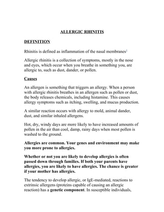 ALLERGIC RHINITIS

DEFINITION

Rhinitis is defined as inflammation of the nasal membranes1

Allergic rhinitis is a collection of symptoms, mostly in the nose
and eyes, which occur when you breathe in something you, are
allergic to, such as dust, dander, or pollen.

Causes

An allergen is something that triggers an allergy. When a person
with allergic rhinitis breathes in an allergen such as pollen or dust,
the body releases chemicals, including histamine. This causes
allergy symptoms such as itching, swelling, and mucus production.

A similar reaction occurs with allergy to mold, animal dander,
dust, and similar inhaled allergens.

Hot, dry, windy days are more likely to have increased amounts of
pollen in the air than cool, damp, rainy days when most pollen is
washed to the ground.

Allergies are common. Your genes and environment may make
you more prone to allergies.

Whether or not you are likely to develop allergies is often
passed down through families. If both your parents have
allergies, you are likely to have allergies. The chance is greater
if your mother has allergies.

The tendency to develop allergic, or IgE-mediated, reactions to
extrinsic allergens (proteins capable of causing an allergic
reaction) has a genetic component. In susceptible individuals,
 