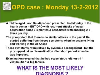 OPD case : Monday 13-2-2012

A middle aged , non Saudi patient, presented last Monday in the
  health center – ENT OPD with recurrent attacks of nasal
  obstruction since 3-4 months & associated with sneezing 2-3
  times per day.
The pt reported that there is no similar attacks in the past & He
  started suffering from theses symptoms when he became living
  and working in the Al-Ahssa
These symptoms were relived by systemic decongestant , but the
  pt. stopped taken his medication after short period when he
  was improved.
Examination revealed that he had eczematous left nostril “
  vestibulitis “ & big tonsils.
 